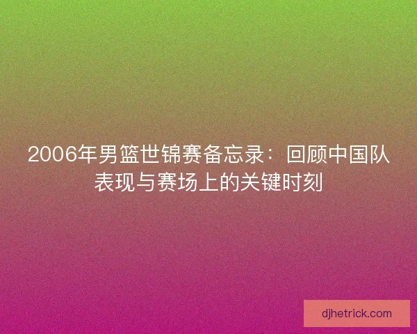 2006年男篮世锦赛备忘录:回顾中国队表现与赛场上的关键时刻 2006年男篮世锦赛备忘录:回顾中国队表现与赛场上的关键时刻