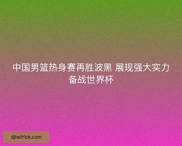 中国男篮热身赛再胜波黑 展现强大实力备战世界杯