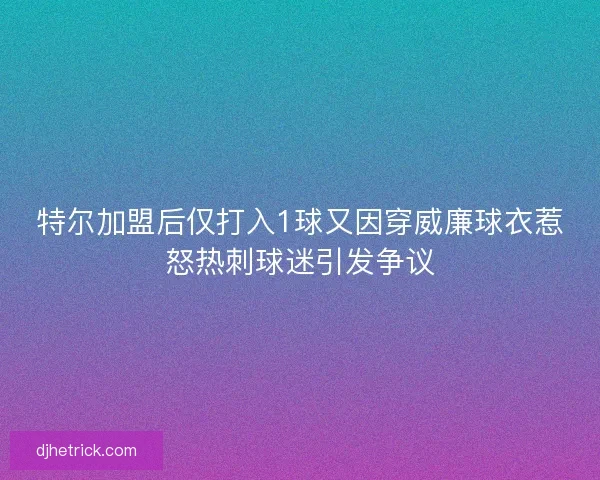 特尔加盟后仅打入1球又因穿威廉球衣惹怒热刺球迷引发争议