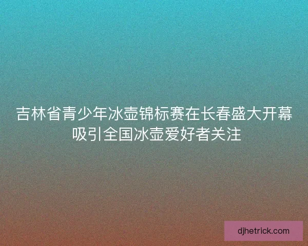 吉林省青少年冰壶锦标赛在长春盛大开幕 吸引全国冰壶爱好者关注