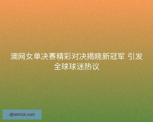 澳网女单决赛精彩对决揭晓新冠军 引发全球球迷热议