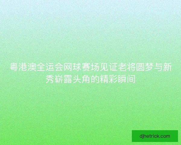 粤港澳全运会网球赛场见证老将圆梦与新秀崭露头角的精彩瞬间