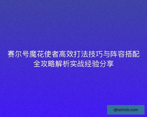 赛尔号魔花使者高效打法技巧与阵容搭配全攻略解析实战经验分享