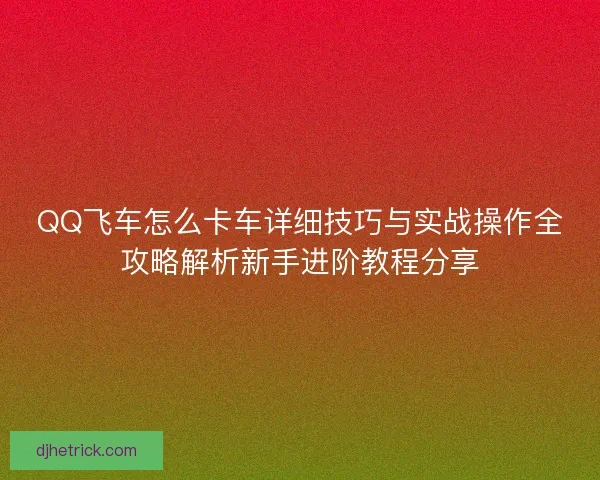 QQ飞车怎么卡车详细技巧与实战操作全攻略解析新手进阶教程分享