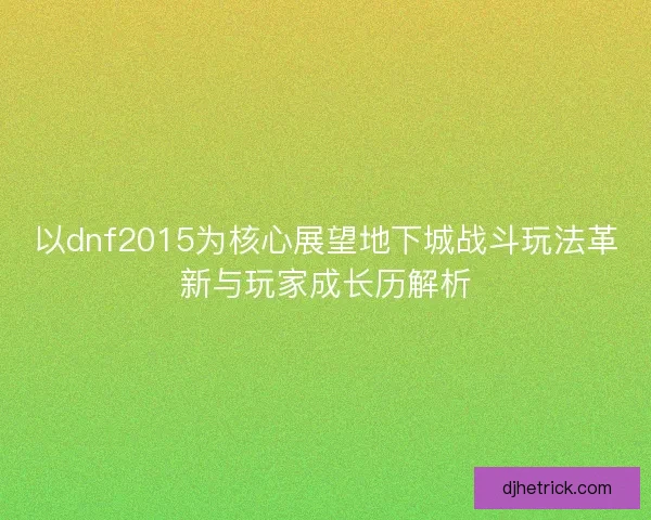 以dnf2015为核心展望地下城战斗玩法革新与玩家成长历解析