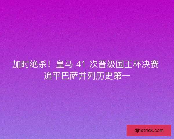 加时绝杀！皇马 41 次晋级国王杯决赛 追平巴萨并列历史第一