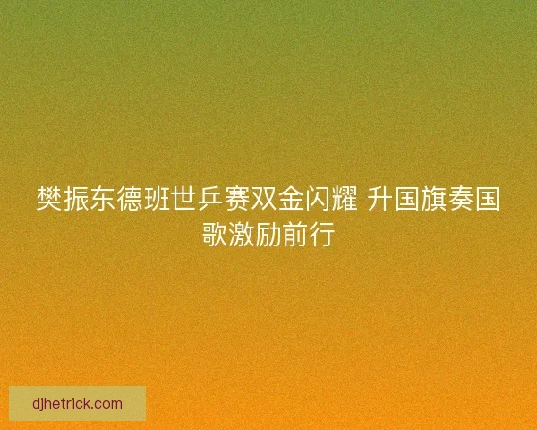 樊振东德班世乒赛双金闪耀 升国旗奏国歌激励前行