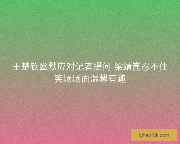 王楚钦幽默应对记者提问 梁靖崑忍不住笑场场面温馨有趣