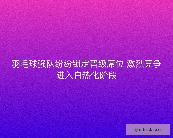 羽毛球强队纷纷锁定晋级席位 激烈竞争进入白热化阶段
