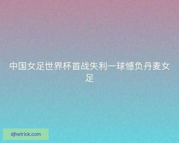 中国女足世界杯首战失利一球憾负丹麦女足