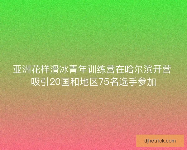 亚洲花样滑冰青年训练营在哈尔滨开营 吸引20国和地区75名选手参加 亚洲花样滑冰青年训练营在哈尔滨开营 吸引20国和地区75名选手参加