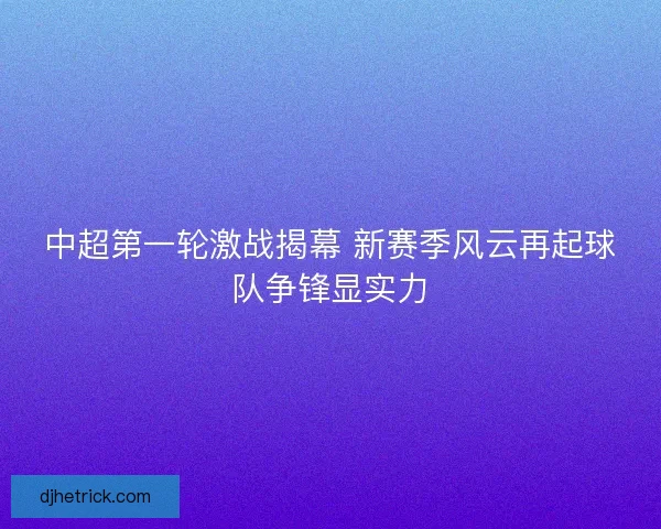 中超第一轮激战揭幕 新赛季风云再起球队争锋显实力