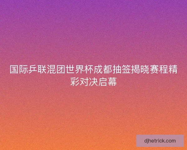国际乒联混团世界杯成都抽签揭晓赛程精彩对决启幕 国际乒联混团世界杯成都抽签揭晓赛程精彩对决启幕