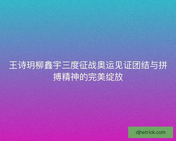 王诗玥柳鑫宇三度征战奥运见证团结与拼搏精神的完美绽放