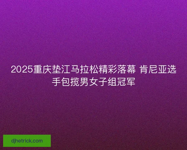 2025重庆垫江马拉松精彩落幕 肯尼亚选手包揽男女子组冠军