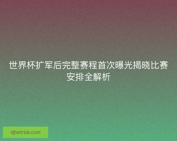 世界杯扩军后完整赛程首次曝光揭晓比赛安排全解析