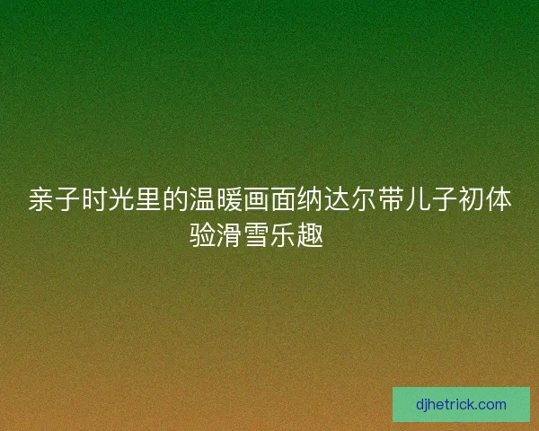 亲子时光里的温暖画面纳达尔带儿子初体验滑雪乐趣🎿