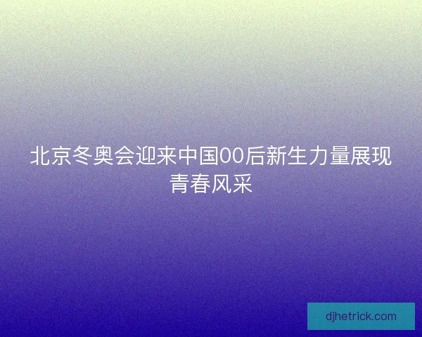 北京冬奥会迎来中国00后新生力量展现青春风采