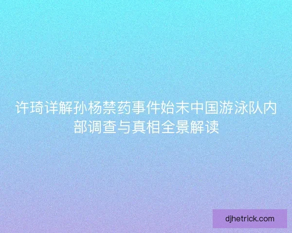 许琦详解孙杨禁药事件始末中国游泳队内部调查与真相全景解读