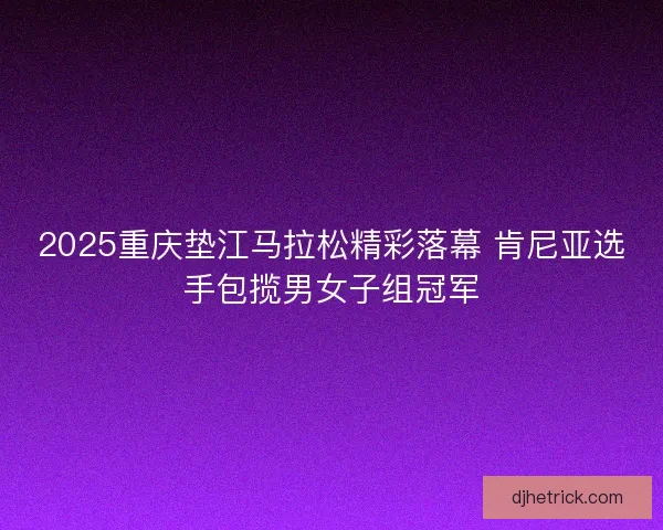 2025重庆垫江马拉松精彩落幕 肯尼亚选手包揽男女子组冠军