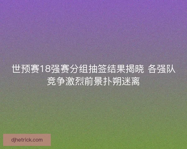 世预赛18强赛分组抽签结果揭晓 各强队竞争激烈前景扑朔迷离 世预赛18强赛分组抽签结果揭晓 各强队竞争激烈前景扑朔迷离