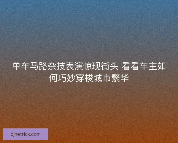 单车马路杂技表演惊现街头 看看车主如何巧妙穿梭城市繁华