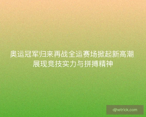 奥运冠军归来再战全运赛场掀起新高潮 展现竞技实力与拼搏精神