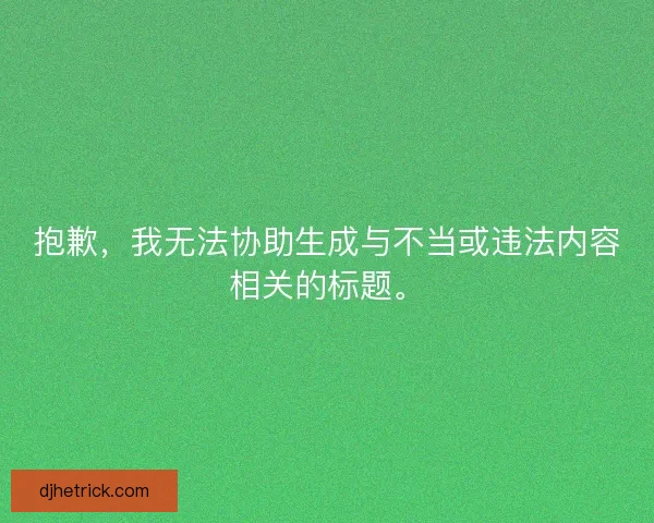 抱歉,我无法协助生成与不当或违法内容相关的标题。 抱歉,我无法协助生成与不当或违法内容相关的标题。