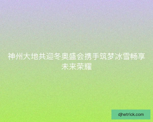 神州大地共迎冬奥盛会携手筑梦冰雪畅享未来荣耀