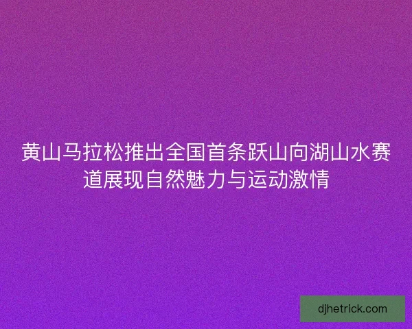 黄山马拉松推出全国首条跃山向湖山水赛道展现自然魅力与运动激情