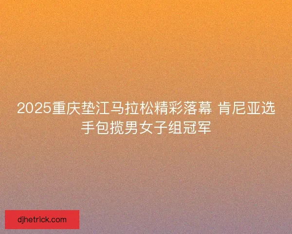 2025重庆垫江马拉松精彩落幕 肯尼亚选手包揽男女子组冠军 2025重庆垫江马拉松精彩落幕 肯尼亚选手包揽男女子组冠军