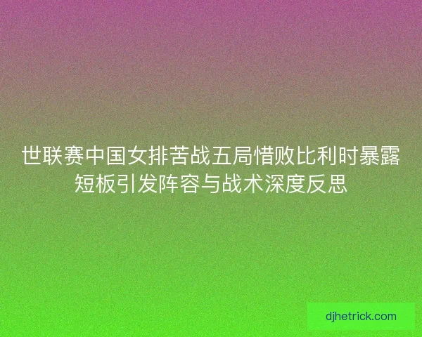 世联赛中国女排苦战五局惜败比利时暴露短板引发阵容与战术深度反思