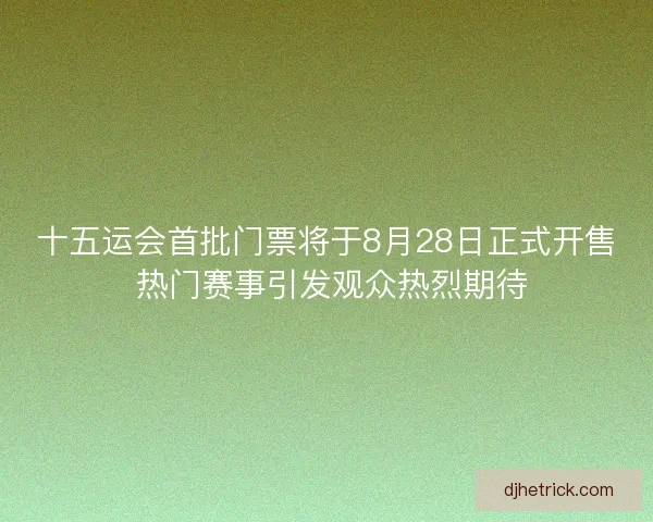 十五运会首批门票将于8月28日正式开售 热门赛事引发观众热烈期待