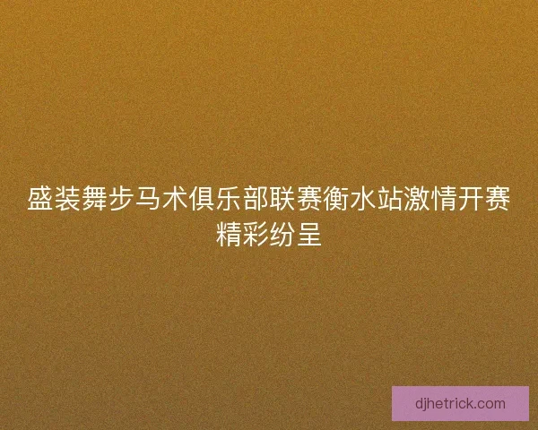 盛装舞步马术俱乐部联赛衡水站激情开赛精彩纷呈 盛装舞步马术俱乐部联赛衡水站激情开赛精彩纷呈
