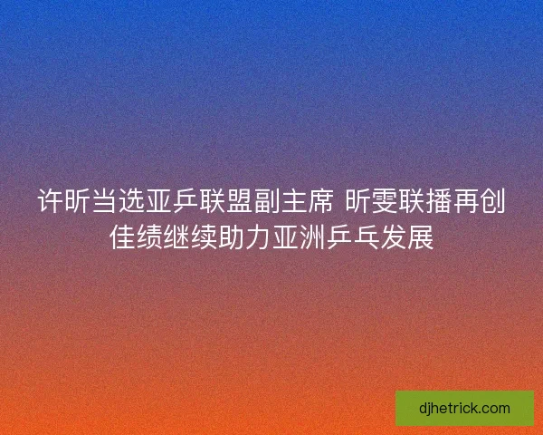 许昕当选亚乒联盟副主席 昕雯联播再创佳绩继续助力亚洲乒乓发展 许昕当选亚乒联盟副主席 昕雯联播再创佳绩继续助力亚洲乒乓发展
