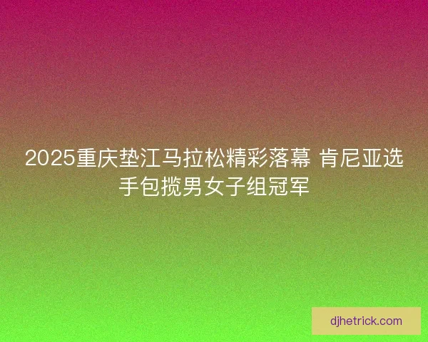 2025重庆垫江马拉松精彩落幕 肯尼亚选手包揽男女子组冠军
