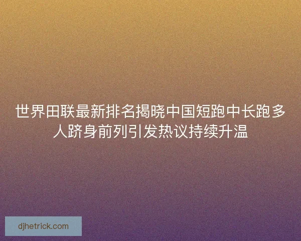 世界田联最新排名揭晓中国短跑中长跑多人跻身前列引发热议持续升温