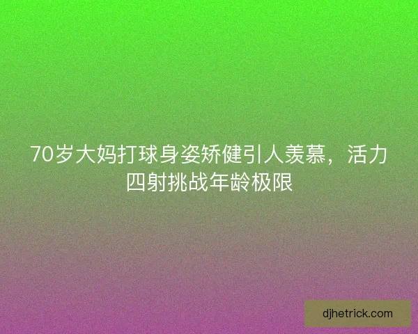 70岁大妈打球身姿矫健引人羡慕，活力四射挑战年龄极限