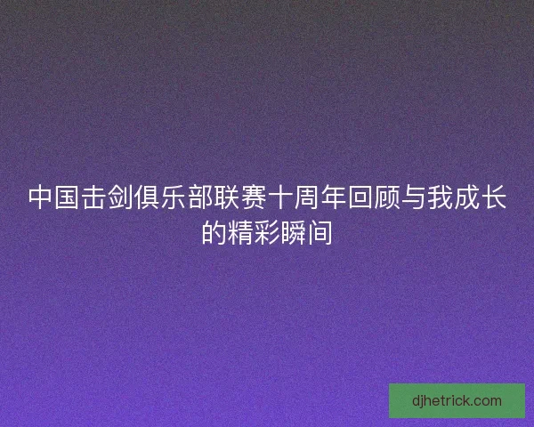 中国击剑俱乐部联赛十周年回顾与我成长的精彩瞬间 中国击剑俱乐部联赛十周年回顾与我成长的精彩瞬间