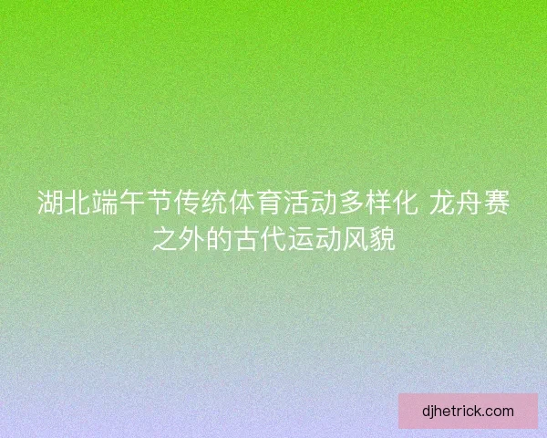 湖北端午节传统体育活动多样化 龙舟赛之外的古代运动风貌 湖北端午节传统体育活动多样化 龙舟赛之外的古代运动风貌