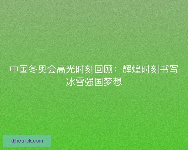 中国冬奥会高光时刻回顾：辉煌时刻书写冰雪强国梦想
