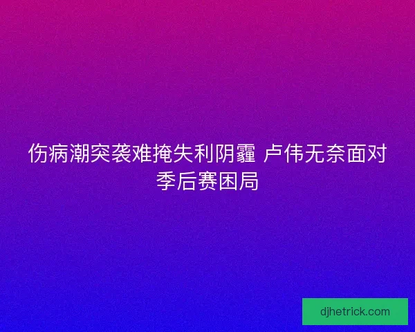 伤病潮突袭难掩失利阴霾 卢伟无奈面对季后赛困局